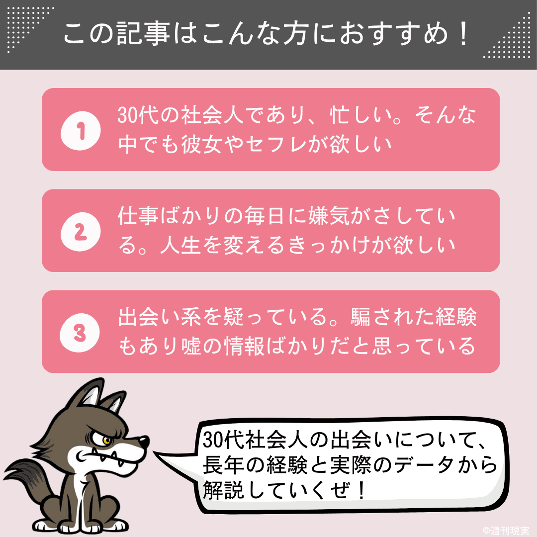 この記事は以下のような方におすすめ。
30代の社会人であり、忙しい。そんな中でも彼女やセフレが欲しい（出会いが欲しい）方。
仕事ばかりの毎日に嫌気がさしている。人生を良い方向に変えるきっかけが欲しい方。
出会い系を疑っている。騙された経験もあり、嘘の情報ばかりだと思っている方。