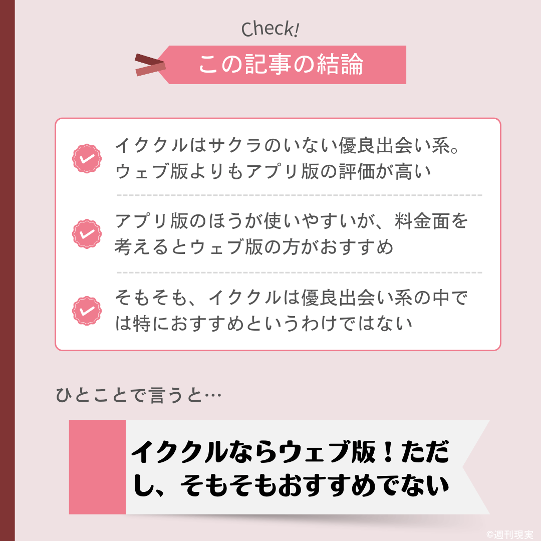 イククルのアプリ版についての結論は以下の通り。
イククルはサクラのいない優良出会い系。ウェブ版よりもアプリ版の評価が高い。
アプリ版のほうが使いやすいが、料金面を考えるとウェブ版の方がおすすめ。
そもそも、イククルは優良出会い系の中では特におすすめというわけではない。