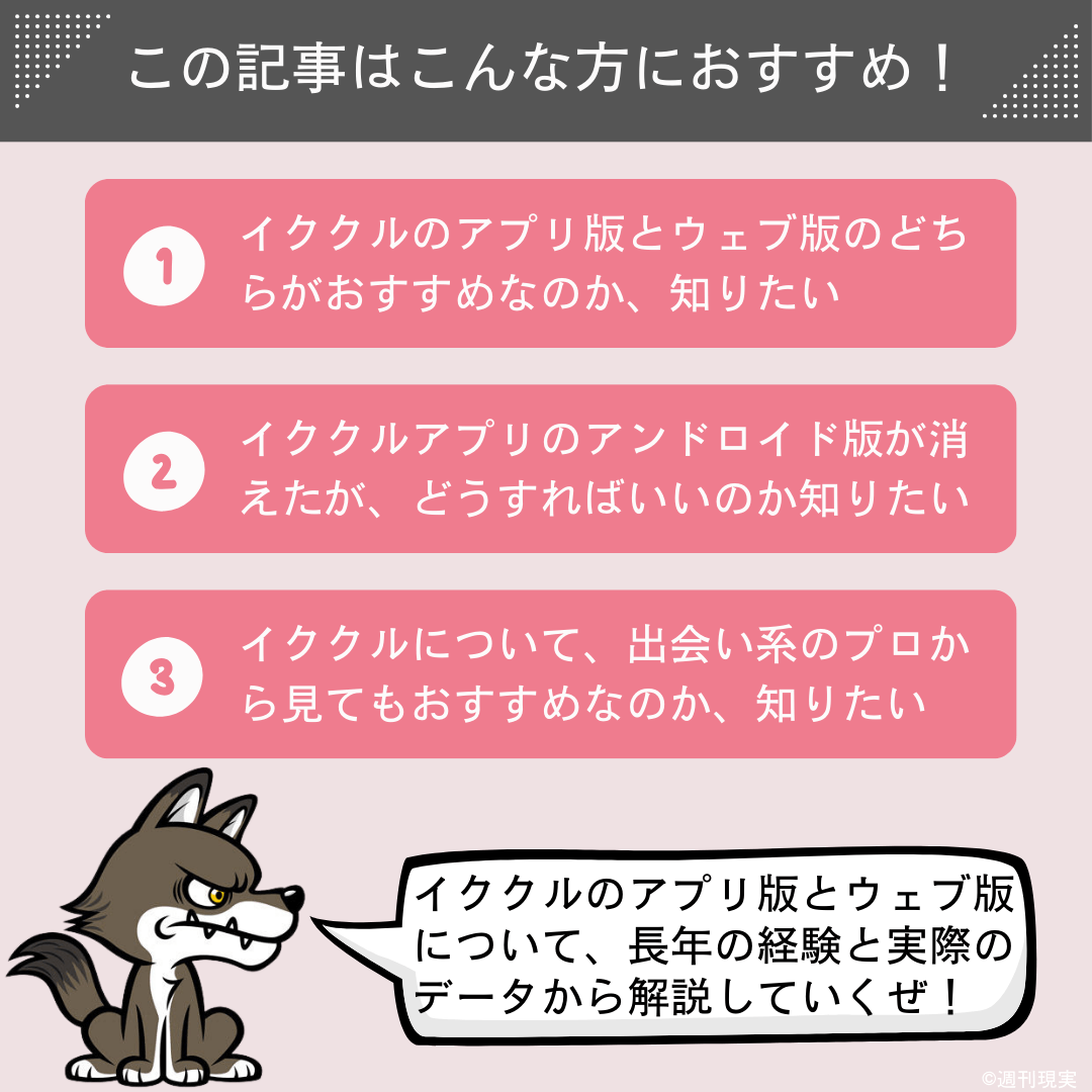 この記事は以下のような方におすすめ。
イククルのアプリ版とウェブ版（Web版）のどちらがおすすめなのか、知りたい方。
イククルアプリのアンドロイド版が消えたが、どうすればいいのか、知りたい方。
そもそもイククルについて、出会い系のプロから見てもおすすめなのか、知りたい方。