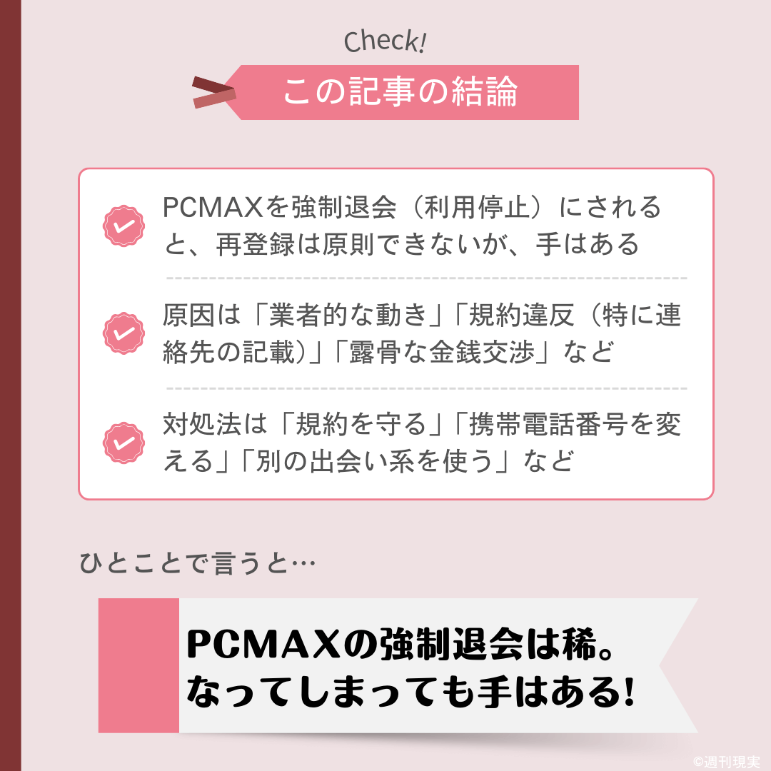 この記事の結論は以下のとおり。
PCMAXを強制退会（利用停止）にされると、再登録は原則できないが、手はある。
原因は「業者的な動き」「規約違反（特に連絡先の記載）」「露骨な金銭交渉」など。
対処法は「規約を守る」「携帯電話番号を変える」「別の出会い系を使う」など。
