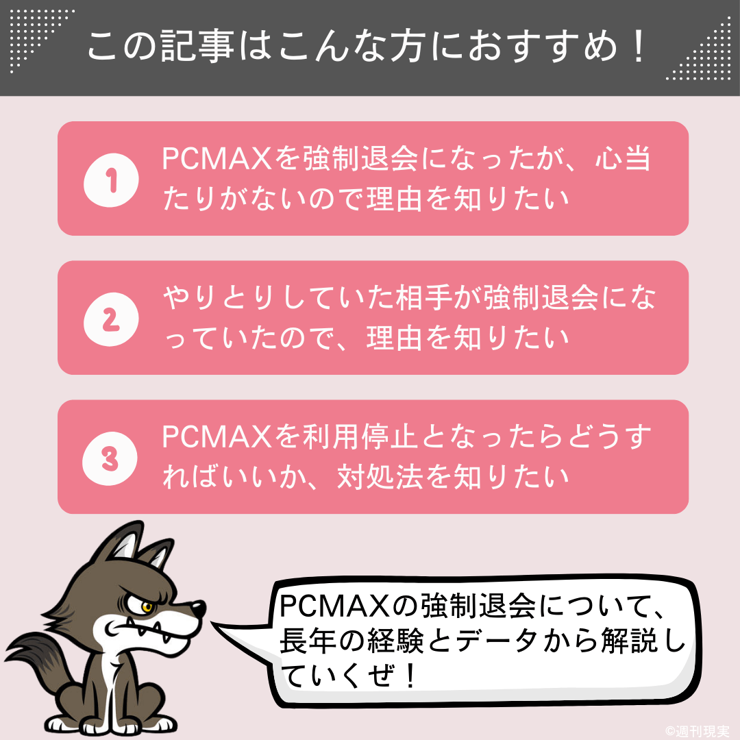 この記事は以下のような方におすすめ。
PCMAXを強制退会になったが、心当たりがないので理由を知りたい方。
やりとりしていた相手が強制退会になっていたので、理由を知りたい方。
PCMAXを利用停止となったらどうすればいいか、対処法を知りたい方。