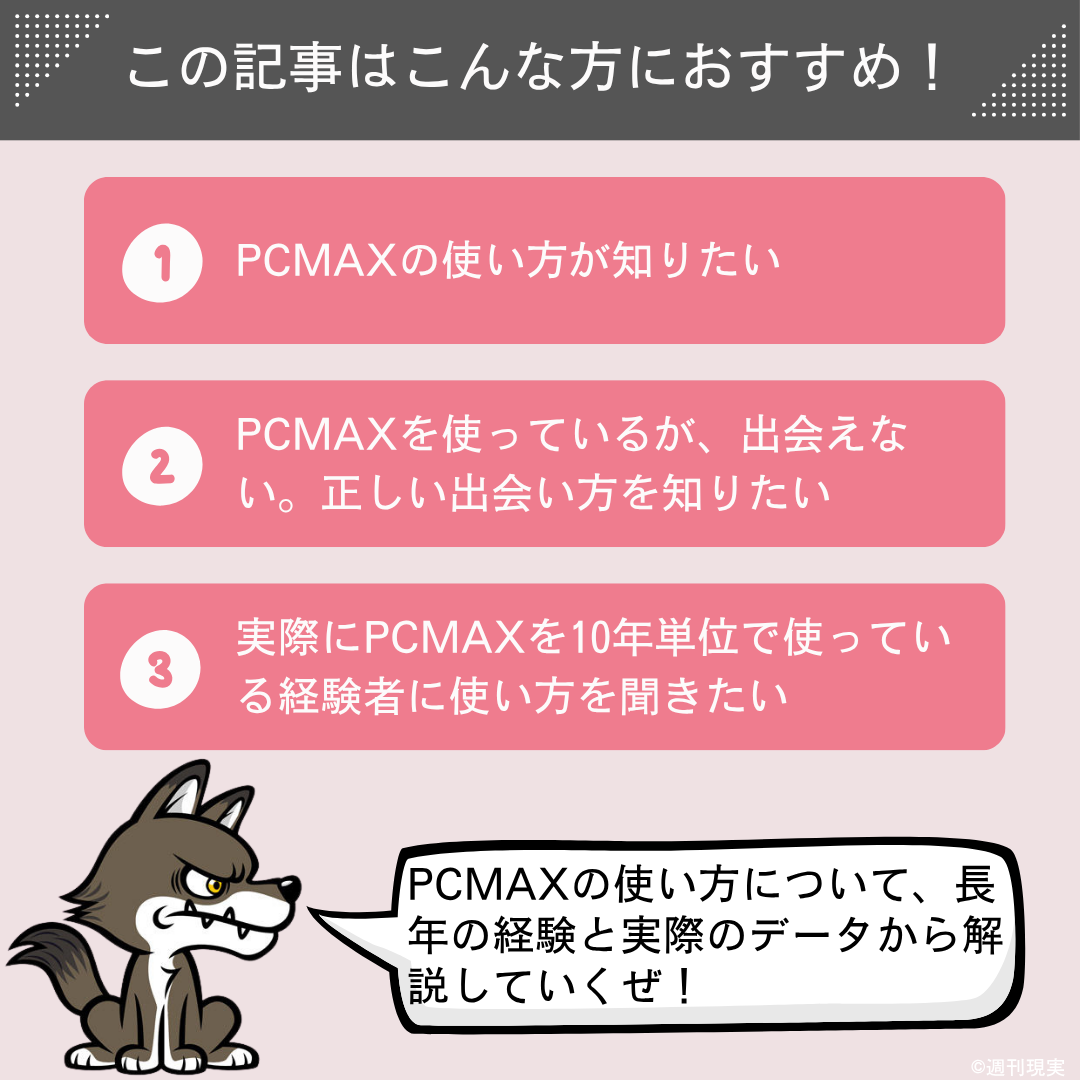 この記事は以下のような方におすすめ。
PCMAXの使い方が知りたい方。
PCMAXを使っているが、出会えず、正しい出会い方を知りたい方。
実際にPCMAXを10年単位で使っている経験者に使い方を聞きたい方。