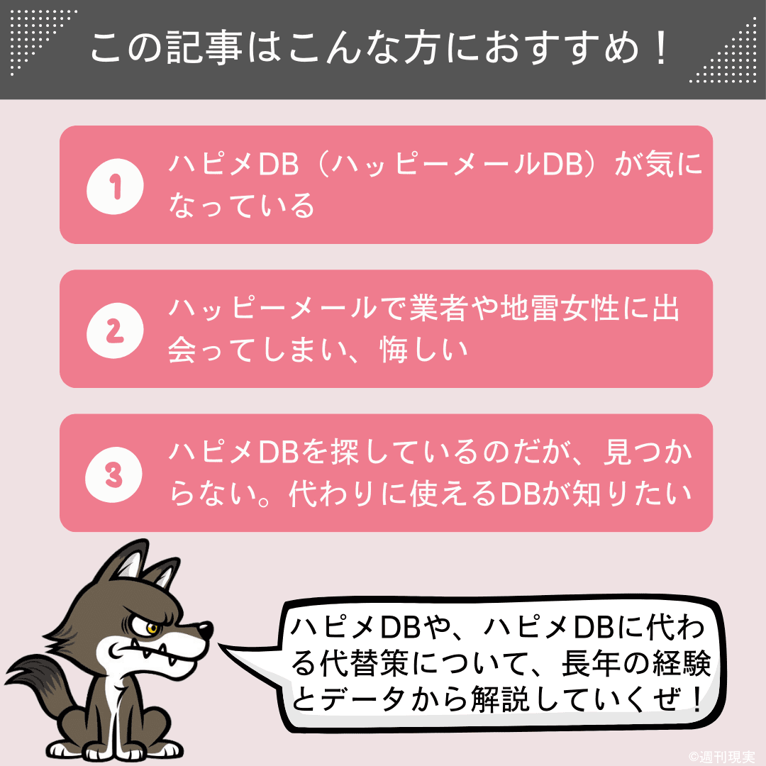 この記事は以下のような方におすすめ。
ハピメDB(ハッピーメールDB)が気になっている方。
ハッピーメールで業者や地雷女性に出会ってしまい、悔しい方。
ハピメDBを探しているのだが、見つからない。代わりに使えるDBを教えてほしい方。