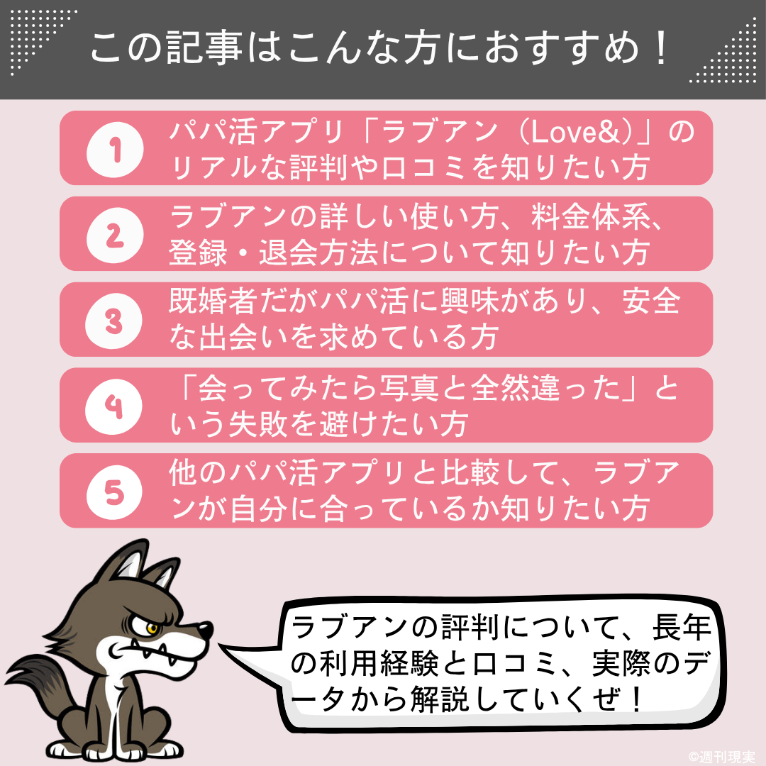 この記事は以下のような方におすすめ。
パパ活アプリ「ラブアン（Love&）」のリアルな評判や口コミを知りたい方。
ラブアンの詳しい使い方、料金体系、登録・退会方法について知りたい方。
既婚者だがパパ活に興味があり、安全な出会いを求めている方。
「会ってみたら写真と全然違った」という失敗を避けたい方。
他のパパ活アプリと比較して、ラブアンが自分に合っているか知りたい方。